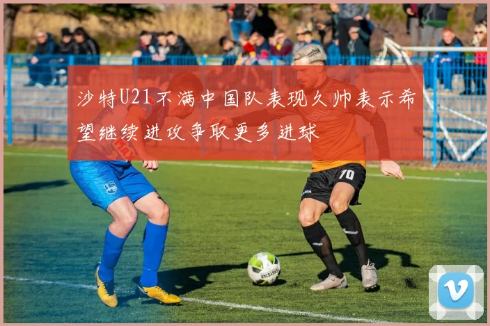 沙特U21不满中国队表现久帅表示希望继续进攻争取更多进球